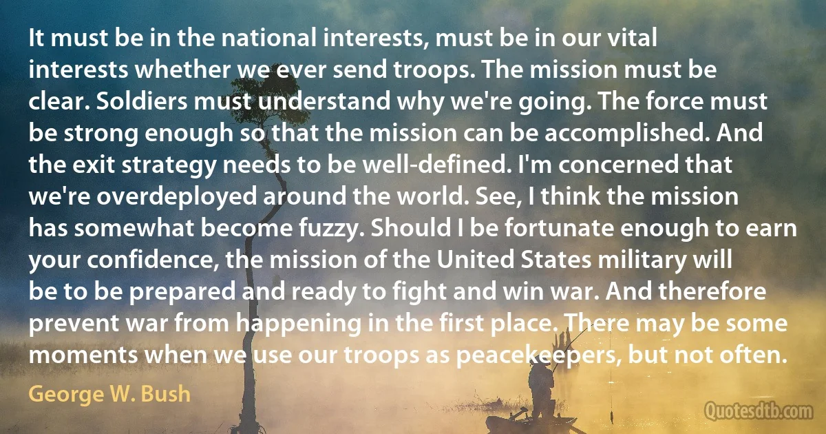 It must be in the national interests, must be in our vital interests whether we ever send troops. The mission must be clear. Soldiers must understand why we're going. The force must be strong enough so that the mission can be accomplished. And the exit strategy needs to be well-defined. I'm concerned that we're overdeployed around the world. See, I think the mission has somewhat become fuzzy. Should I be fortunate enough to earn your confidence, the mission of the United States military will be to be prepared and ready to fight and win war. And therefore prevent war from happening in the first place. There may be some moments when we use our troops as peacekeepers, but not often. (George W. Bush)