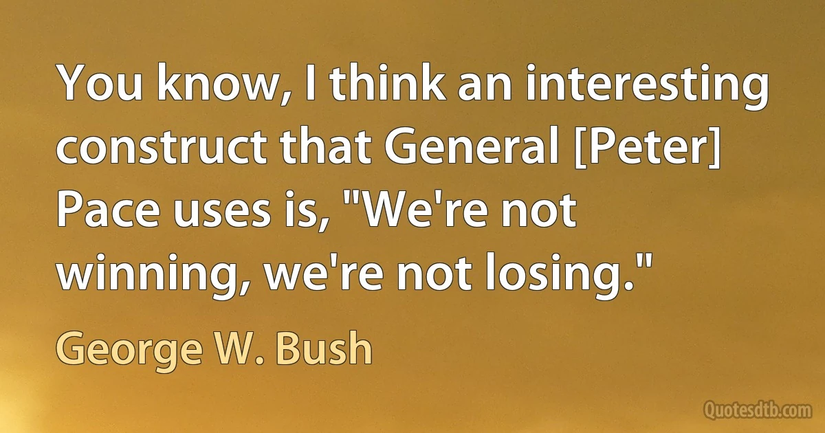 You know, I think an interesting construct that General [Peter] Pace uses is, "We're not winning, we're not losing." (George W. Bush)