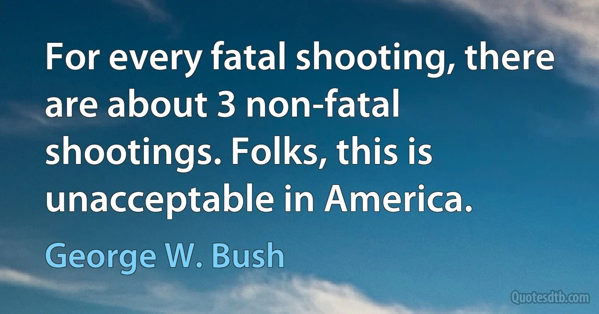 For every fatal shooting, there are about 3 non-fatal shootings. Folks, this is unacceptable in America. (George W. Bush)