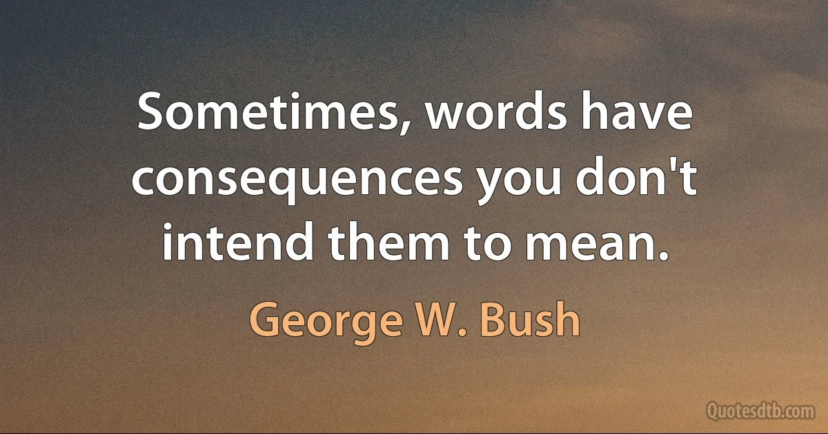 Sometimes, words have consequences you don't intend them to mean. (George W. Bush)