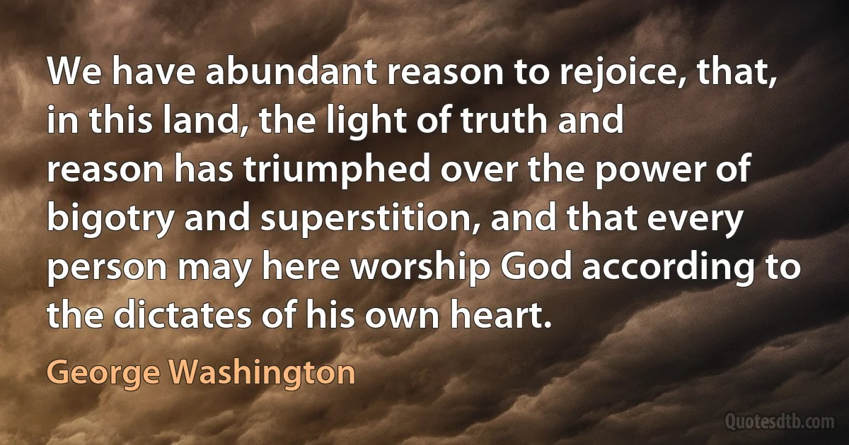 We have abundant reason to rejoice, that, in this land, the light of truth and reason has triumphed over the power of bigotry and superstition, and that every person may here worship God according to the dictates of his own heart. (George Washington)