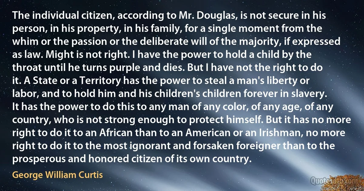 The individual citizen, according to Mr. Douglas, is not secure in his person, in his property, in his family, for a single moment from the whim or the passion or the deliberate will of the majority, if expressed as law. Might is not right. I have the power to hold a child by the throat until he turns purple and dies. But I have not the right to do it. A State or a Territory has the power to steal a man's liberty or labor, and to hold him and his children's children forever in slavery. It has the power to do this to any man of any color, of any age, of any country, who is not strong enough to protect himself. But it has no more right to do it to an African than to an American or an Irishman, no more right to do it to the most ignorant and forsaken foreigner than to the prosperous and honored citizen of its own country. (George William Curtis)