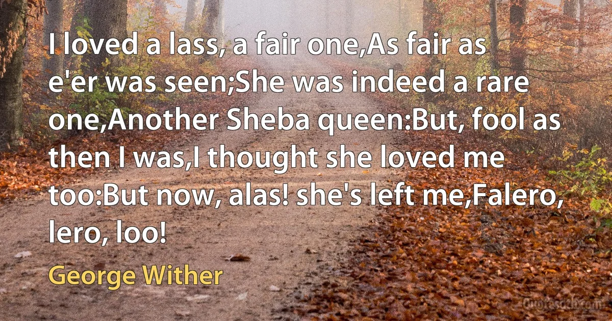 I loved a lass, a fair one,As fair as e'er was seen;She was indeed a rare one,Another Sheba queen:But, fool as then I was,I thought she loved me too:But now, alas! she's left me,Falero, lero, loo! (George Wither)