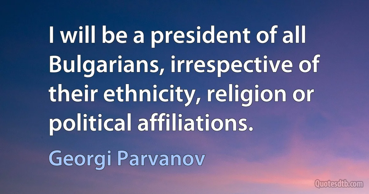 I will be a president of all Bulgarians, irrespective of their ethnicity, religion or political affiliations. (Georgi Parvanov)