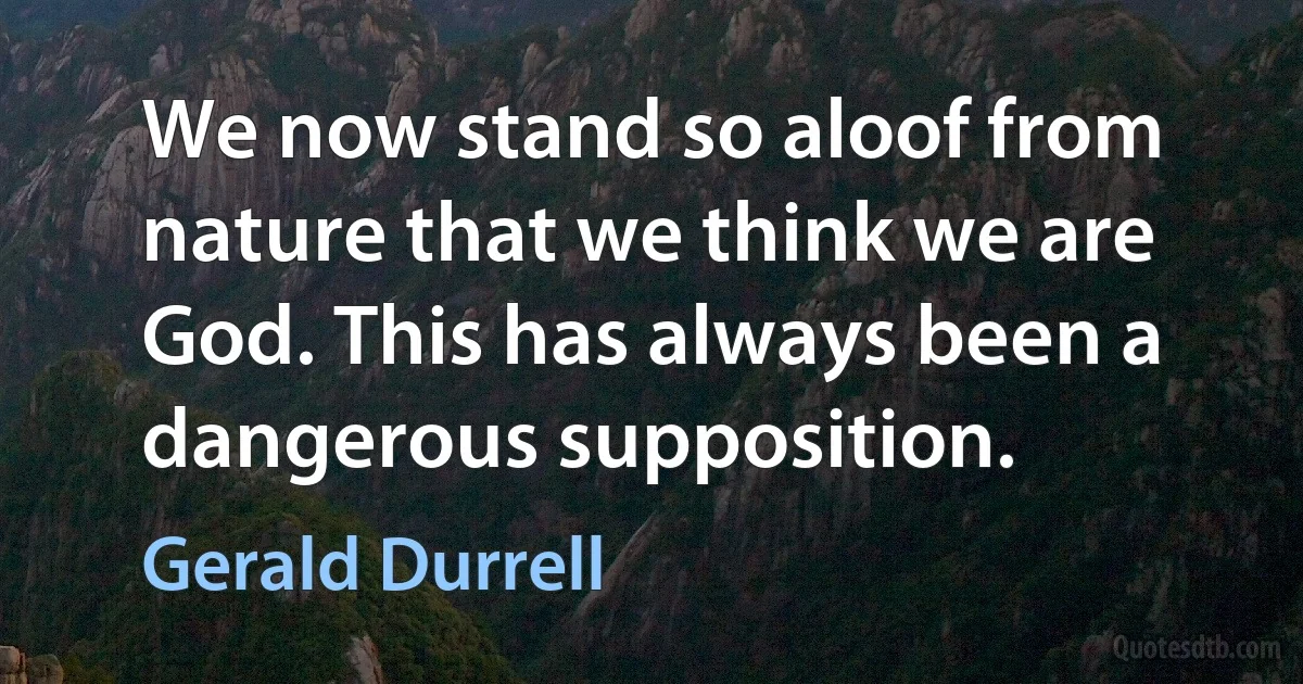 We now stand so aloof from nature that we think we are God. This has always been a dangerous supposition. (Gerald Durrell)