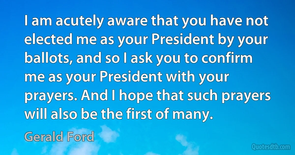 I am acutely aware that you have not elected me as your President by your ballots, and so I ask you to confirm me as your President with your prayers. And I hope that such prayers will also be the first of many. (Gerald Ford)