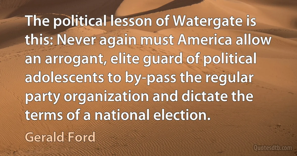 The political lesson of Watergate is this: Never again must America allow an arrogant, elite guard of political adolescents to by-pass the regular party organization and dictate the terms of a national election. (Gerald Ford)