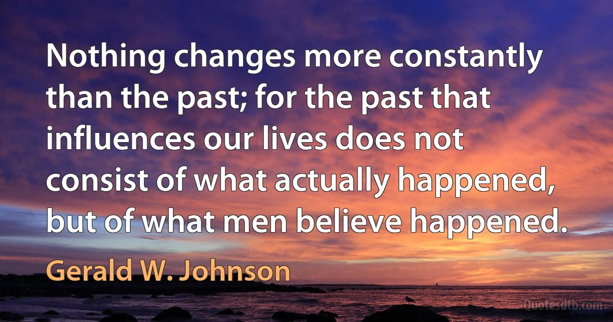 Nothing changes more constantly than the past; for the past that influences our lives does not consist of what actually happened, but of what men believe happened. (Gerald W. Johnson)