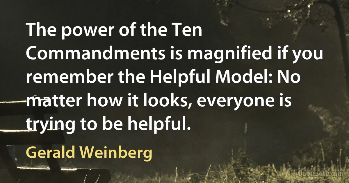 The power of the Ten Commandments is magnified if you remember the Helpful Model: No matter how it looks, everyone is trying to be helpful. (Gerald Weinberg)