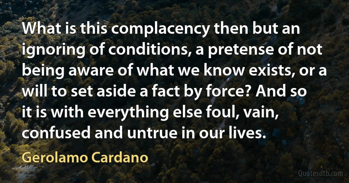 What is this complacency then but an ignoring of conditions, a pretense of not being aware of what we know exists, or a will to set aside a fact by force? And so it is with everything else foul, vain, confused and untrue in our lives. (Gerolamo Cardano)