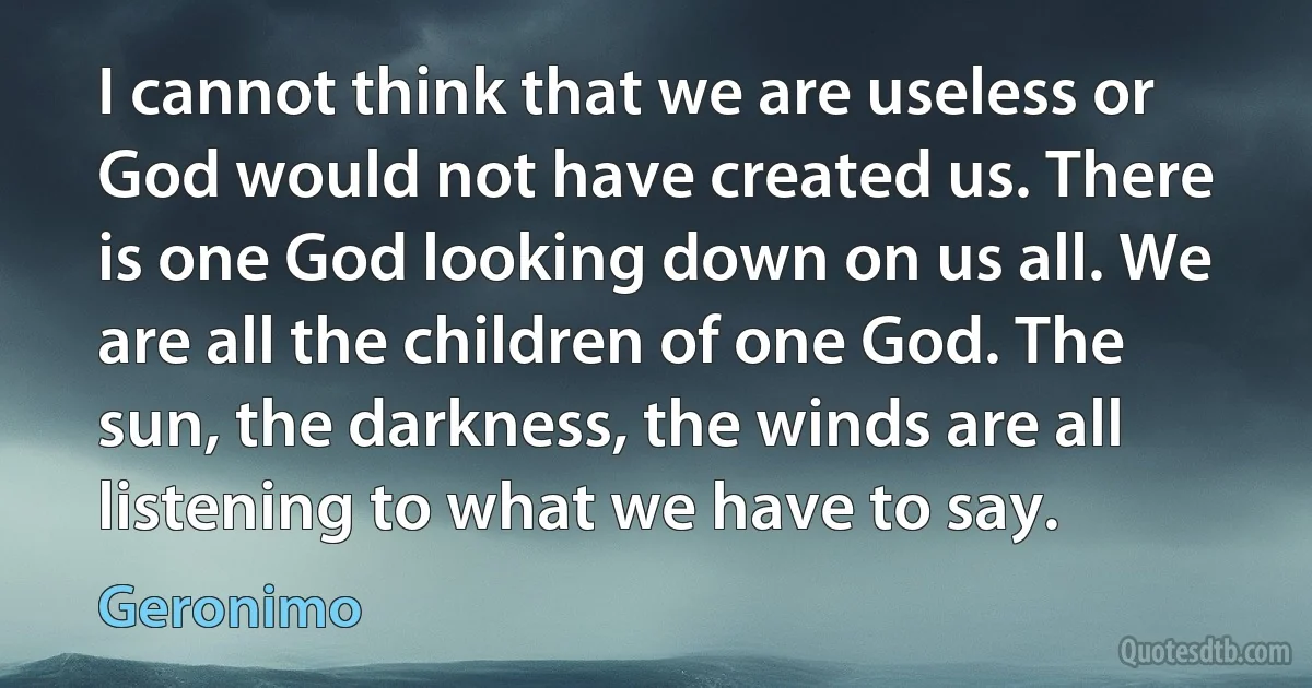 I cannot think that we are useless or God would not have created us. There is one God looking down on us all. We are all the children of one God. The sun, the darkness, the winds are all listening to what we have to say. (Geronimo)