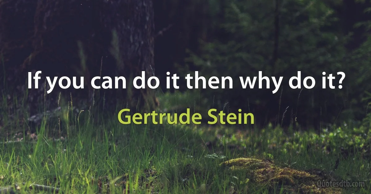 If you can do it then why do it? (Gertrude Stein)