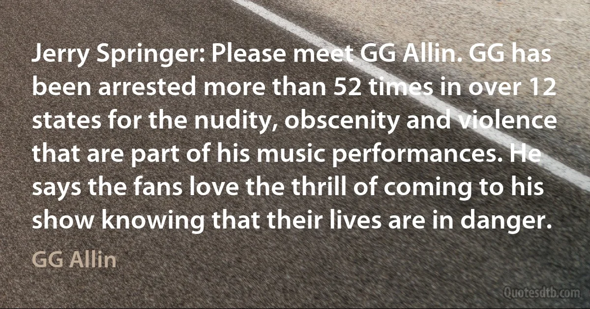 Jerry Springer: Please meet GG Allin. GG has been arrested more than 52 times in over 12 states for the nudity, obscenity and violence that are part of his music performances. He says the fans love the thrill of coming to his show knowing that their lives are in danger. (GG Allin)