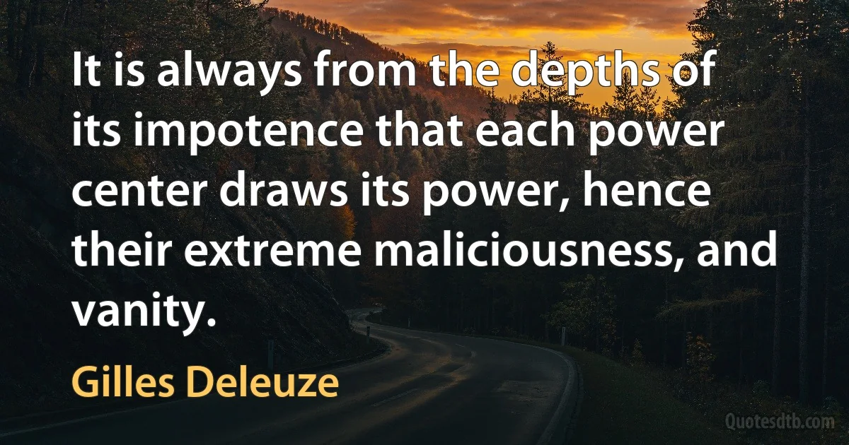 It is always from the depths of its impotence that each power center draws its power, hence their extreme maliciousness, and vanity. (Gilles Deleuze)