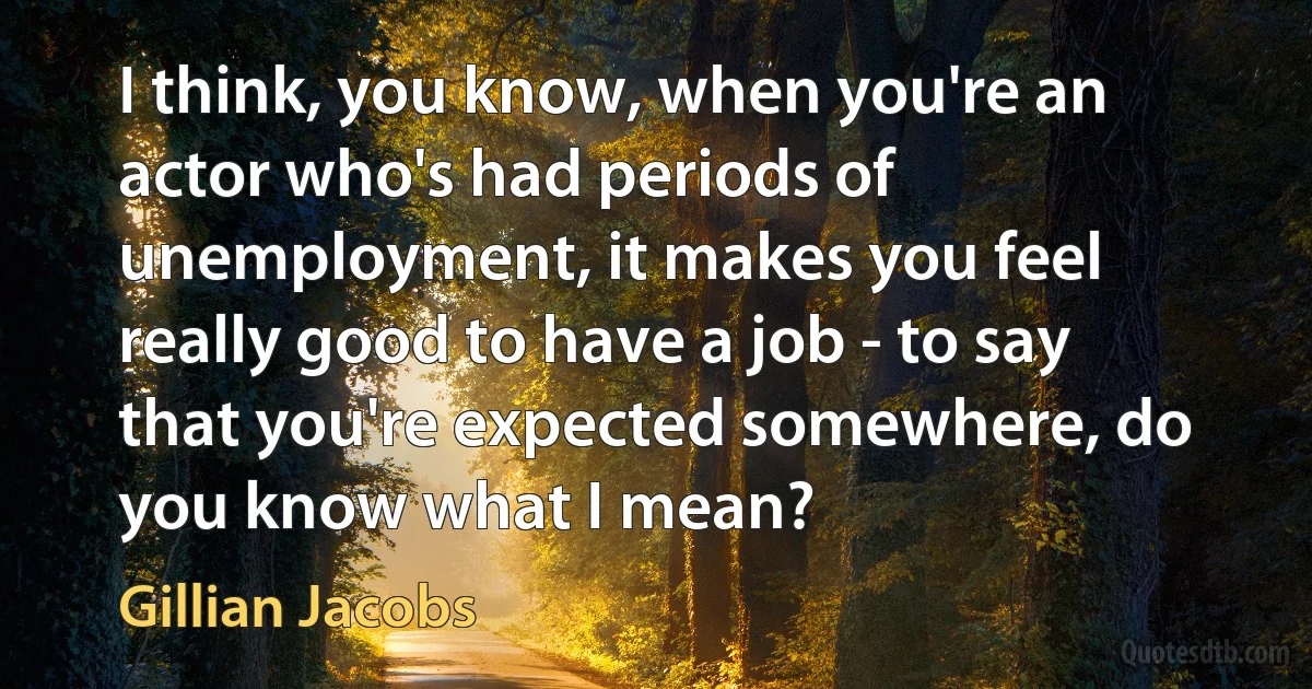 I think, you know, when you're an actor who's had periods of unemployment, it makes you feel really good to have a job - to say that you're expected somewhere, do you know what I mean? (Gillian Jacobs)