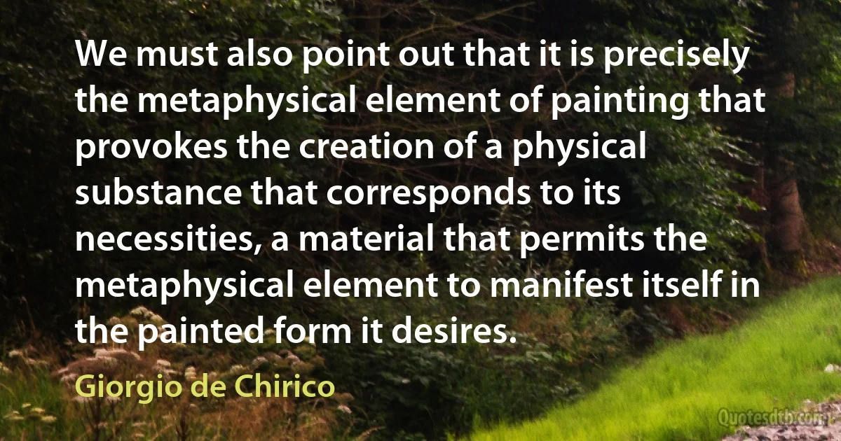 We must also point out that it is precisely the metaphysical element of painting that provokes the creation of a physical substance that corresponds to its necessities, a material that permits the metaphysical element to manifest itself in the painted form it desires. (Giorgio de Chirico)