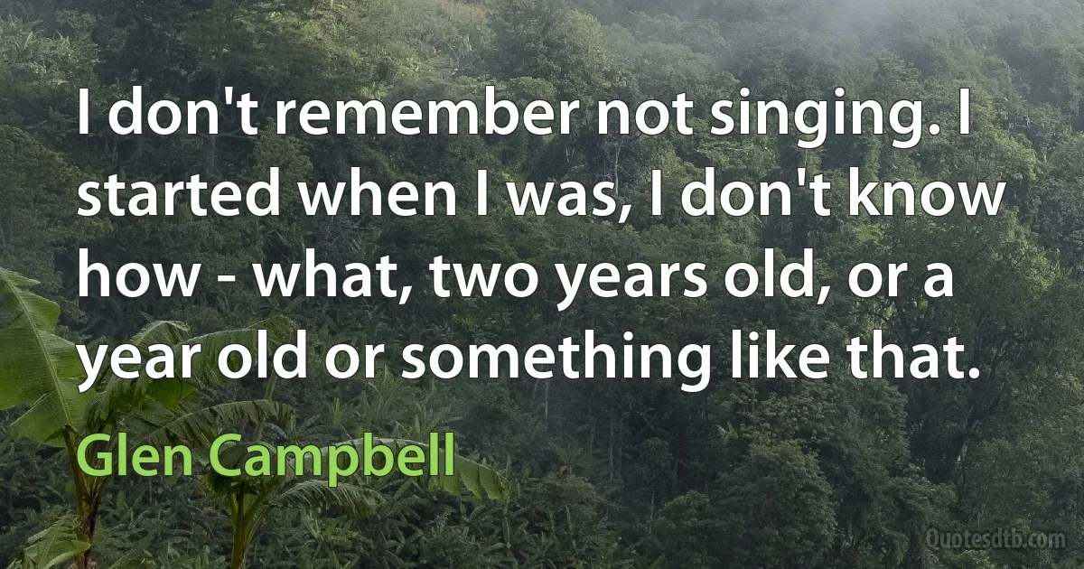 I don't remember not singing. I started when I was, I don't know how - what, two years old, or a year old or something like that. (Glen Campbell)