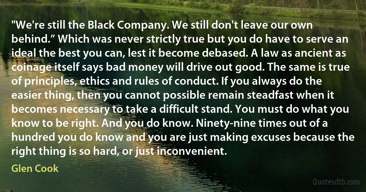 "We're still the Black Company. We still don't leave our own behind.” Which was never strictly true but you do have to serve an ideal the best you can, lest it become debased. A law as ancient as coinage itself says bad money will drive out good. The same is true of principles, ethics and rules of conduct. If you always do the easier thing, then you cannot possible remain steadfast when it becomes necessary to take a difficult stand. You must do what you know to be right. And you do know. Ninety-nine times out of a hundred you do know and you are just making excuses because the right thing is so hard, or just inconvenient. (Glen Cook)