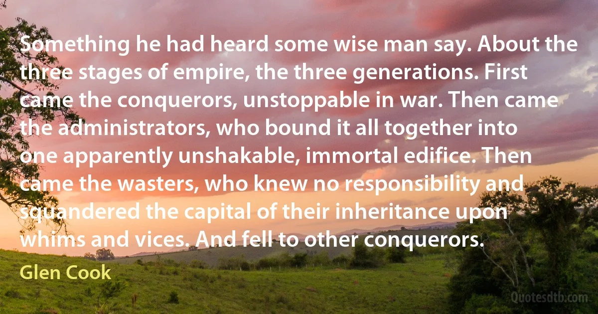 Something he had heard some wise man say. About the three stages of empire, the three generations. First came the conquerors, unstoppable in war. Then came the administrators, who bound it all together into one apparently unshakable, immortal edifice. Then came the wasters, who knew no responsibility and squandered the capital of their inheritance upon whims and vices. And fell to other conquerors. (Glen Cook)