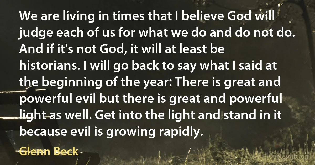 We are living in times that I believe God will judge each of us for what we do and do not do. And if it's not God, it will at least be historians. I will go back to say what I said at the beginning of the year: There is great and powerful evil but there is great and powerful light as well. Get into the light and stand in it because evil is growing rapidly. (Glenn Beck)