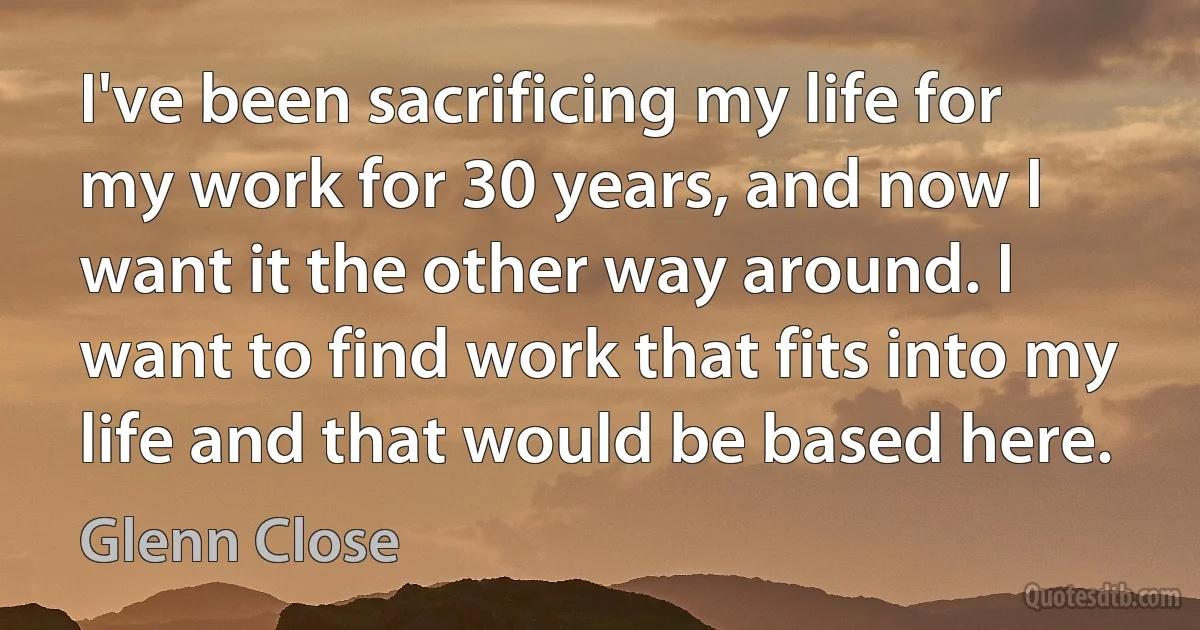 I've been sacrificing my life for my work for 30 years, and now I want it the other way around. I want to find work that fits into my life and that would be based here. (Glenn Close)