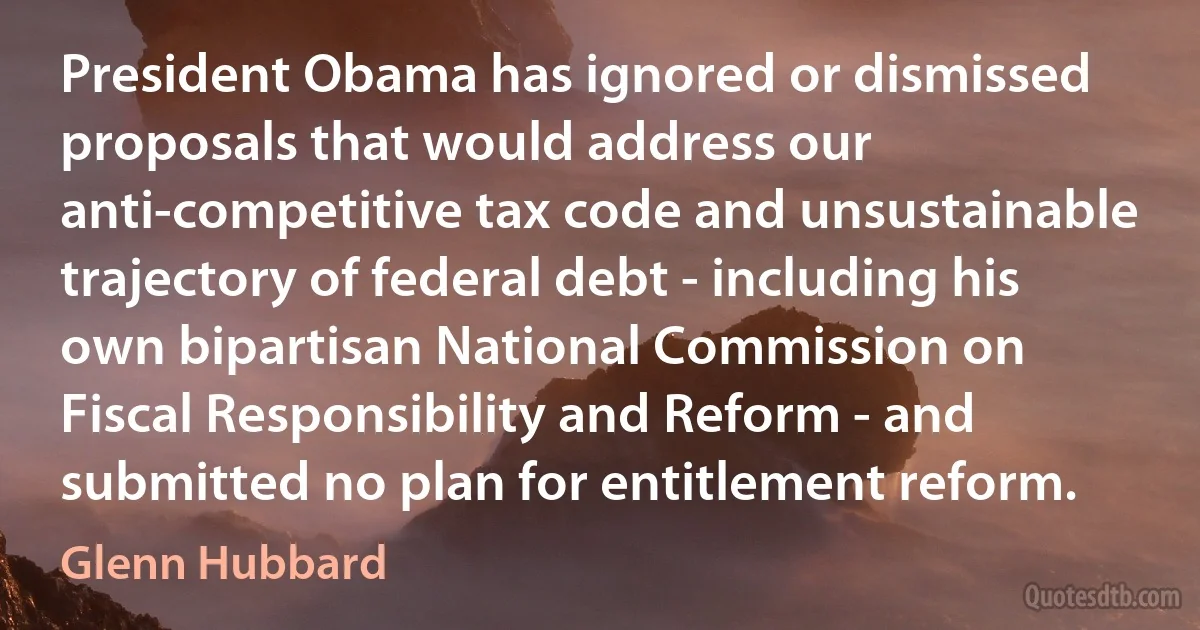 President Obama has ignored or dismissed proposals that would address our anti-competitive tax code and unsustainable trajectory of federal debt - including his own bipartisan National Commission on Fiscal Responsibility and Reform - and submitted no plan for entitlement reform. (Glenn Hubbard)