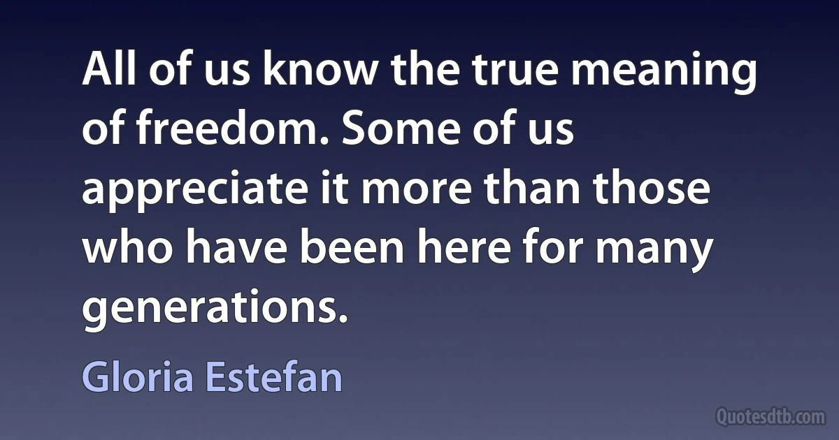 All of us know the true meaning of freedom. Some of us appreciate it more than those who have been here for many generations. (Gloria Estefan)