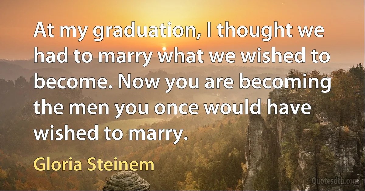 At my graduation, I thought we had to marry what we wished to become. Now you are becoming the men you once would have wished to marry. (Gloria Steinem)