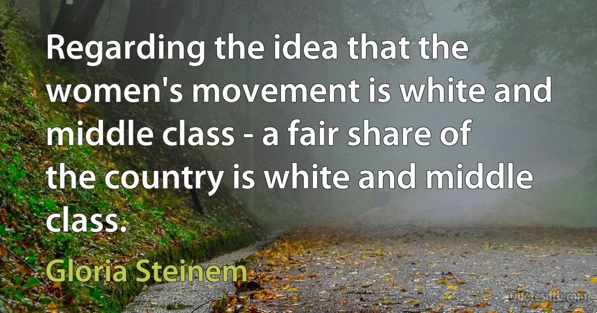 Regarding the idea that the women's movement is white and middle class - a fair share of the country is white and middle class. (Gloria Steinem)