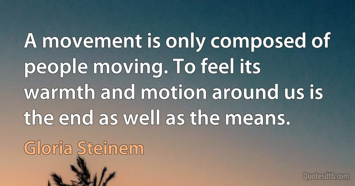 A movement is only composed of people moving. To feel its warmth and motion around us is the end as well as the means. (Gloria Steinem)