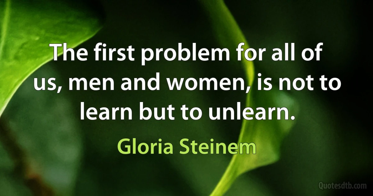 The first problem for all of us, men and women, is not to learn but to unlearn. (Gloria Steinem)