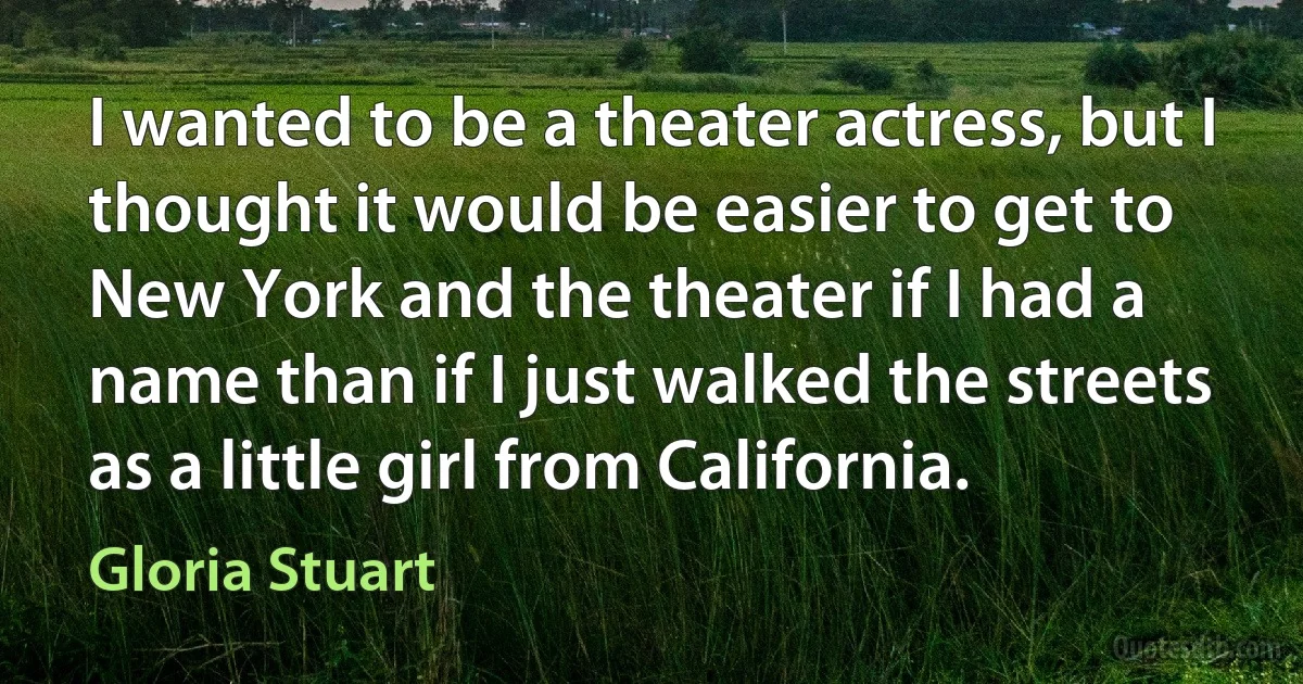 I wanted to be a theater actress, but I thought it would be easier to get to New York and the theater if I had a name than if I just walked the streets as a little girl from California. (Gloria Stuart)