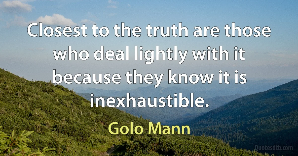 Closest to the truth are those who deal lightly with it because they know it is inexhaustible. (Golo Mann)