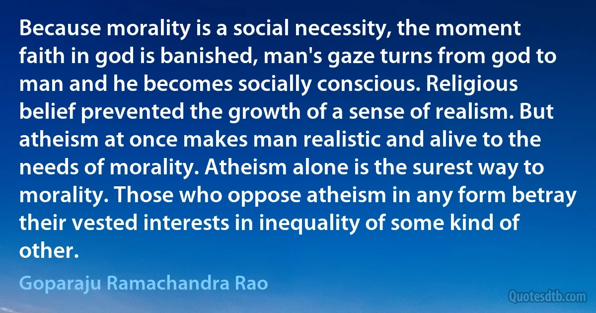 Because morality is a social necessity, the moment faith in god is banished, man's gaze turns from god to man and he becomes socially conscious. Religious belief prevented the growth of a sense of realism. But atheism at once makes man realistic and alive to the needs of morality. Atheism alone is the surest way to morality. Those who oppose atheism in any form betray their vested interests in inequality of some kind of other. (Goparaju Ramachandra Rao)