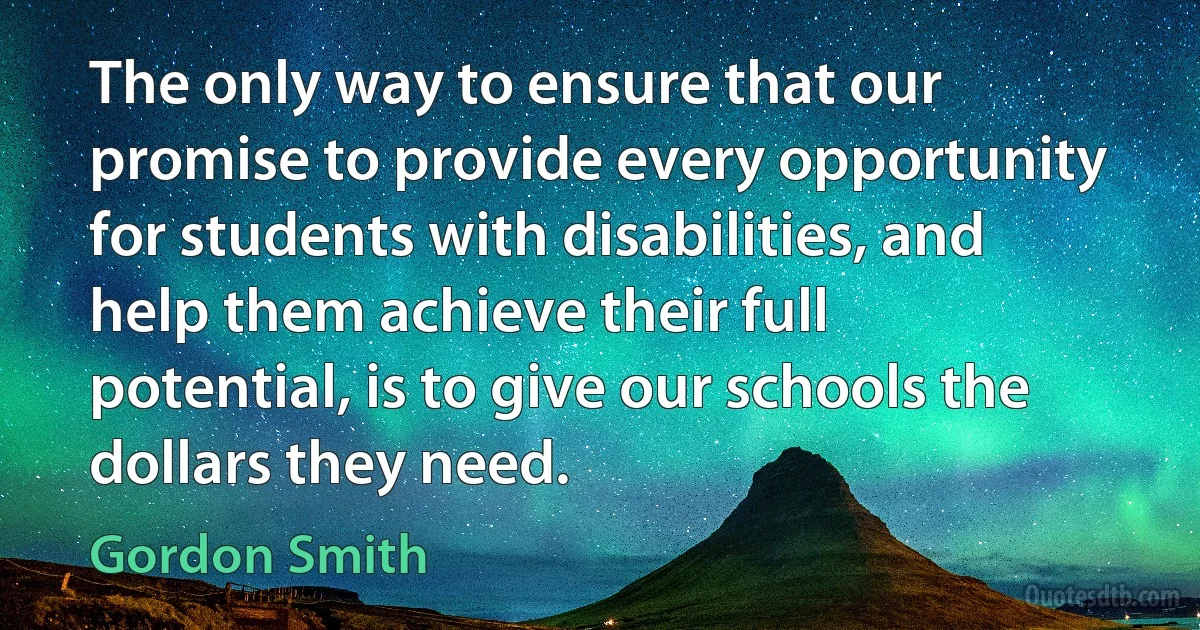 The only way to ensure that our promise to provide every opportunity for students with disabilities, and help them achieve their full potential, is to give our schools the dollars they need. (Gordon Smith)