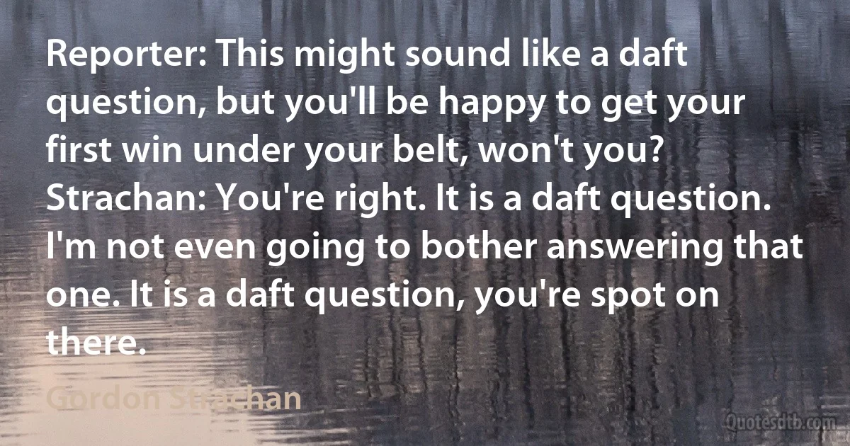Reporter: This might sound like a daft question, but you'll be happy to get your first win under your belt, won't you?
Strachan: You're right. It is a daft question. I'm not even going to bother answering that one. It is a daft question, you're spot on there. (Gordon Strachan)