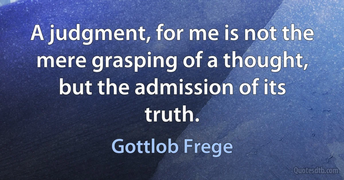 A judgment, for me is not the mere grasping of a thought, but the admission of its truth. (Gottlob Frege)