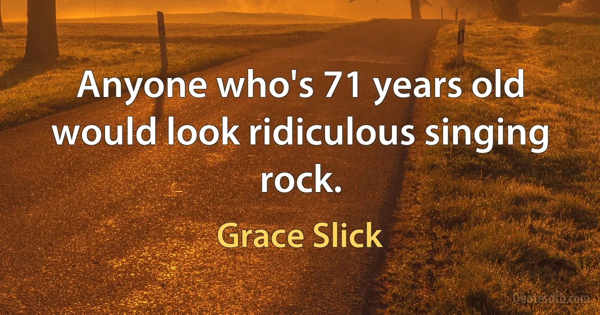 Anyone who's 71 years old would look ridiculous singing rock. (Grace Slick)