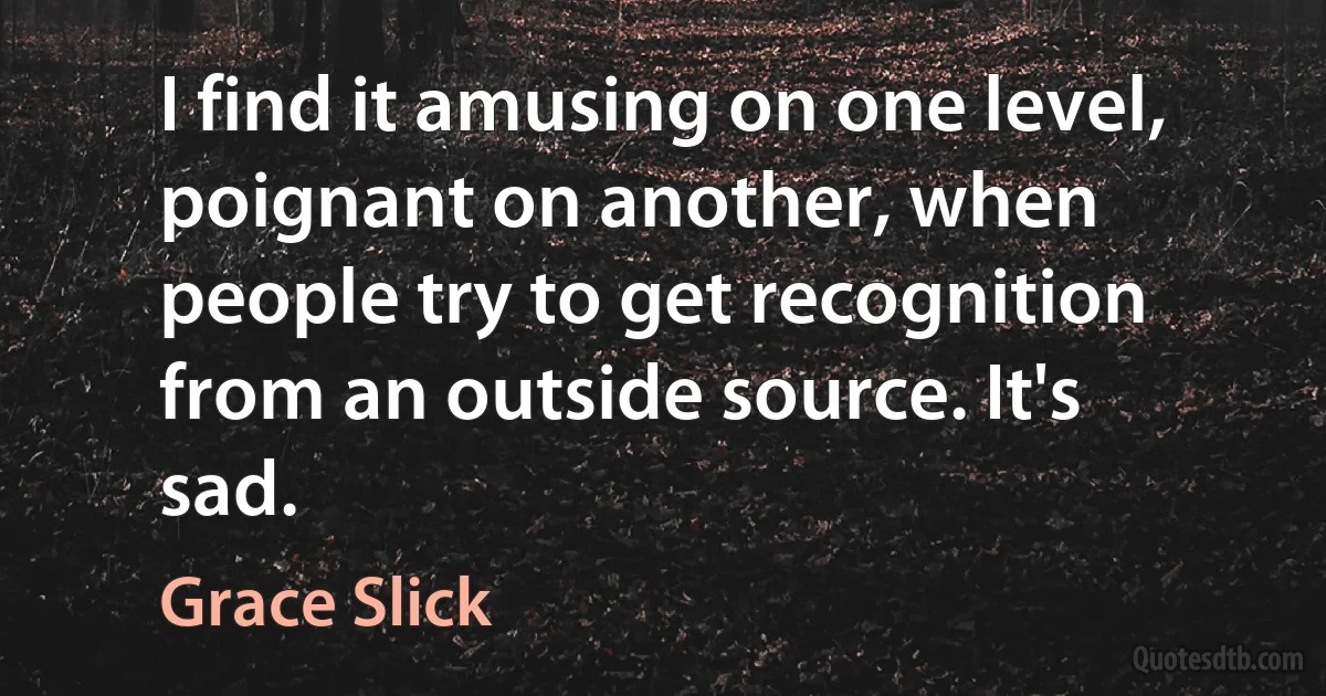 I find it amusing on one level, poignant on another, when people try to get recognition from an outside source. It's sad. (Grace Slick)