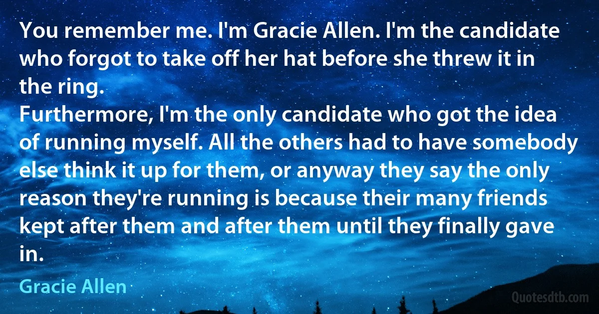 You remember me. I'm Gracie Allen. I'm the candidate who forgot to take off her hat before she threw it in the ring.
Furthermore, I'm the only candidate who got the idea of running myself. All the others had to have somebody else think it up for them, or anyway they say the only reason they're running is because their many friends kept after them and after them until they finally gave in. (Gracie Allen)