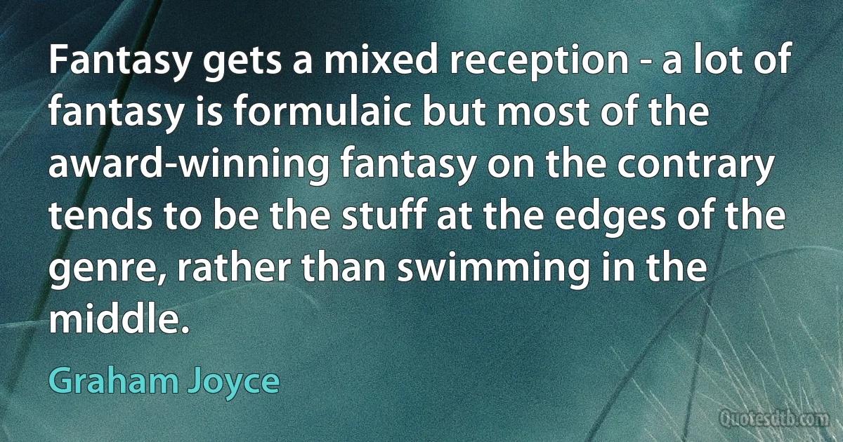 Fantasy gets a mixed reception - a lot of fantasy is formulaic but most of the award-winning fantasy on the contrary tends to be the stuff at the edges of the genre, rather than swimming in the middle. (Graham Joyce)