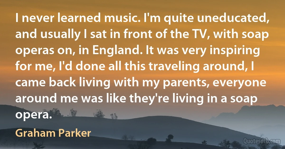 I never learned music. I'm quite uneducated, and usually I sat in front of the TV, with soap operas on, in England. It was very inspiring for me, I'd done all this traveling around, I came back living with my parents, everyone around me was like they're living in a soap opera. (Graham Parker)