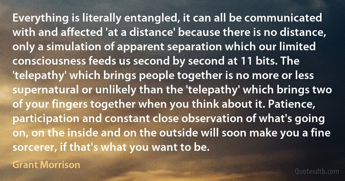 Everything is literally entangled, it can all be communicated with and affected 'at a distance' because there is no distance, only a simulation of apparent separation which our limited consciousness feeds us second by second at 11 bits. The 'telepathy' which brings people together is no more or less supernatural or unlikely than the 'telepathy' which brings two of your fingers together when you think about it. Patience, participation and constant close observation of what's going on, on the inside and on the outside will soon make you a fine sorcerer, if that's what you want to be. (Grant Morrison)