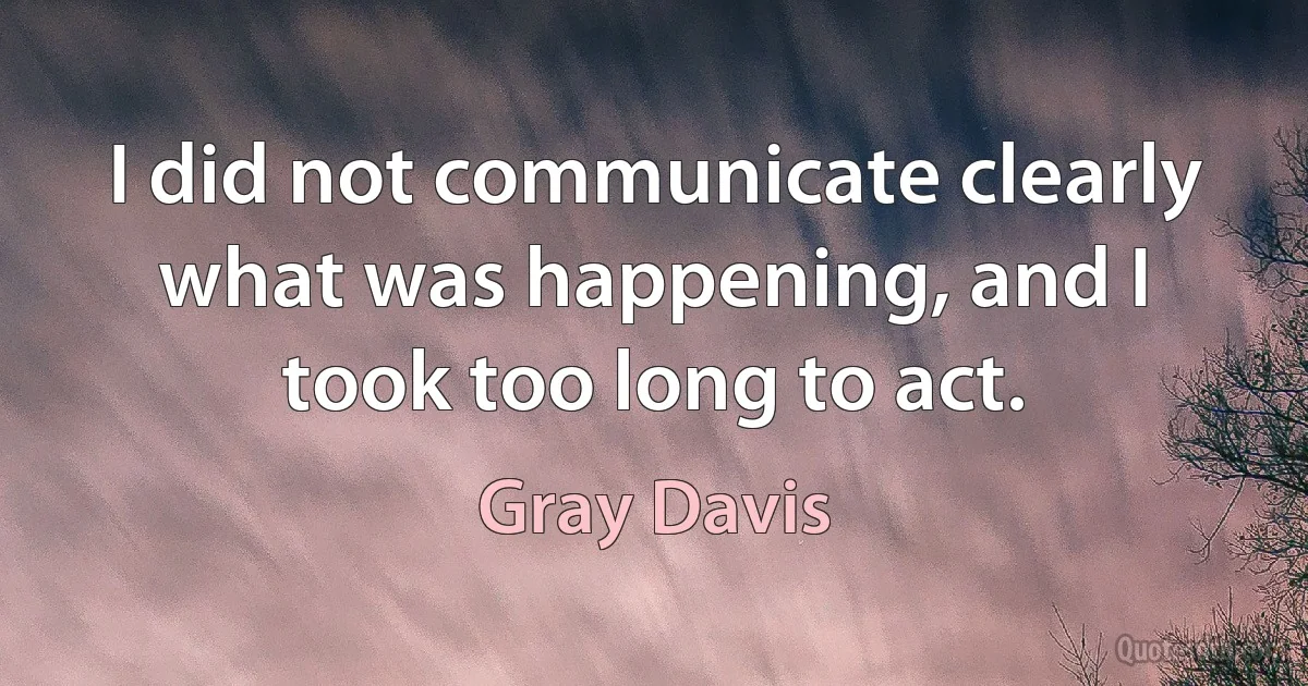 I did not communicate clearly what was happening, and I took too long to act. (Gray Davis)