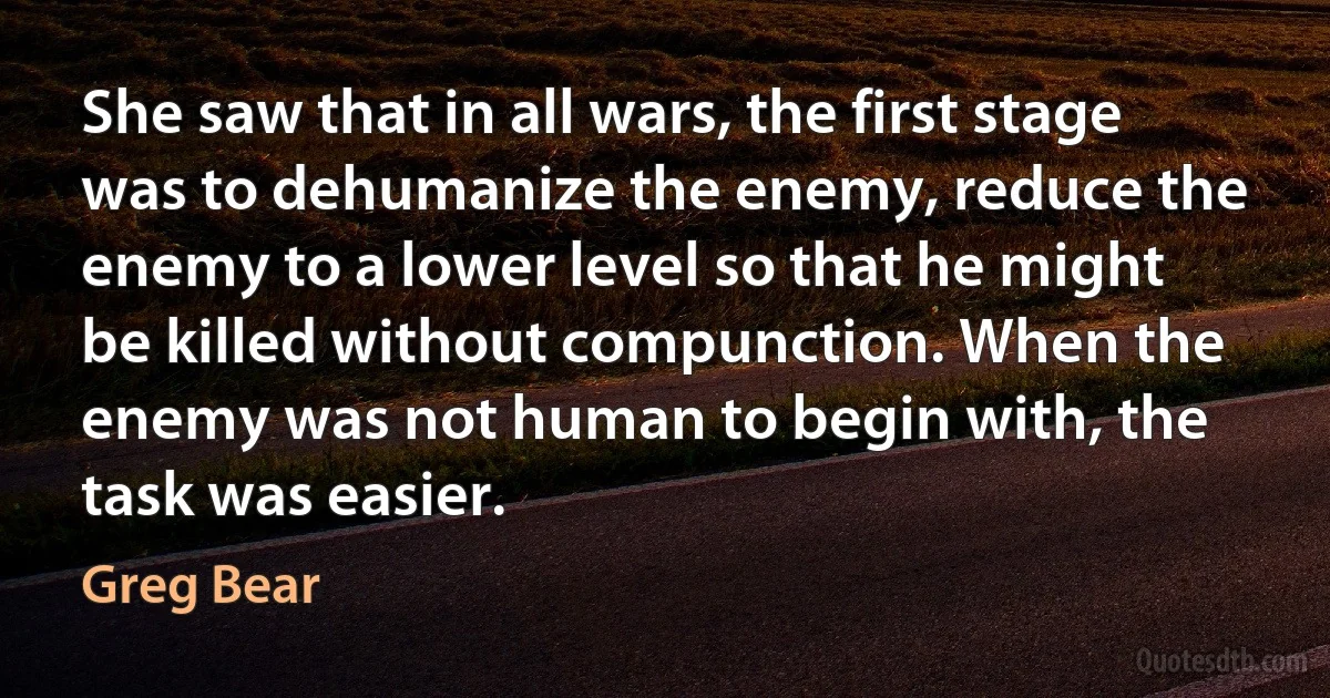 She saw that in all wars, the first stage was to dehumanize the enemy, reduce the enemy to a lower level so that he might be killed without compunction. When the enemy was not human to begin with, the task was easier. (Greg Bear)