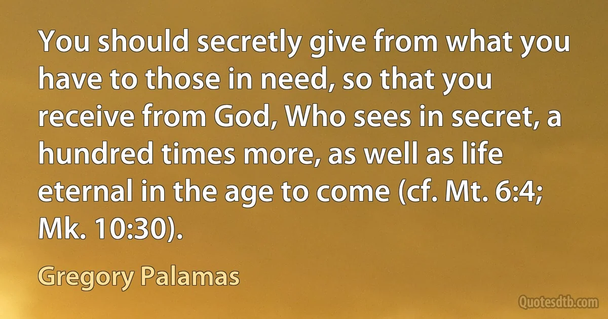 You should secretly give from what you have to those in need, so that you receive from God, Who sees in secret, a hundred times more, as well as life eternal in the age to come (cf. Mt. 6:4; Mk. 10:30). (Gregory Palamas)