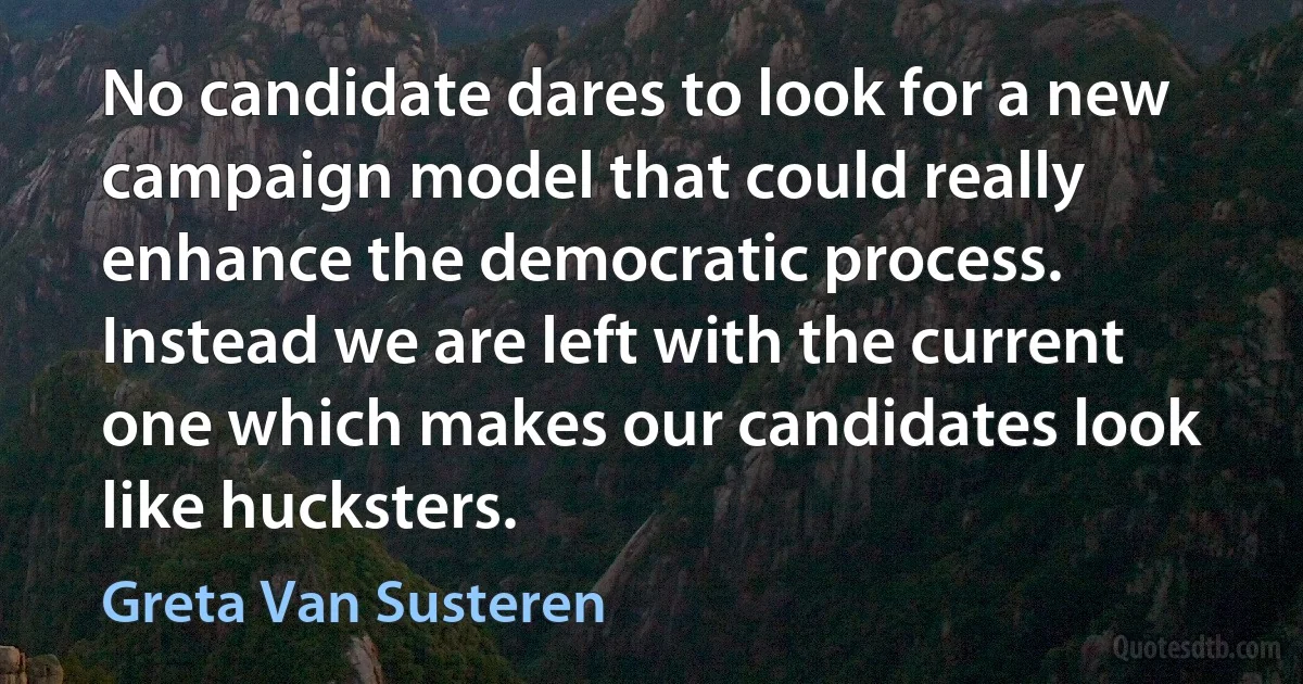 No candidate dares to look for a new campaign model that could really enhance the democratic process. Instead we are left with the current one which makes our candidates look like hucksters. (Greta Van Susteren)