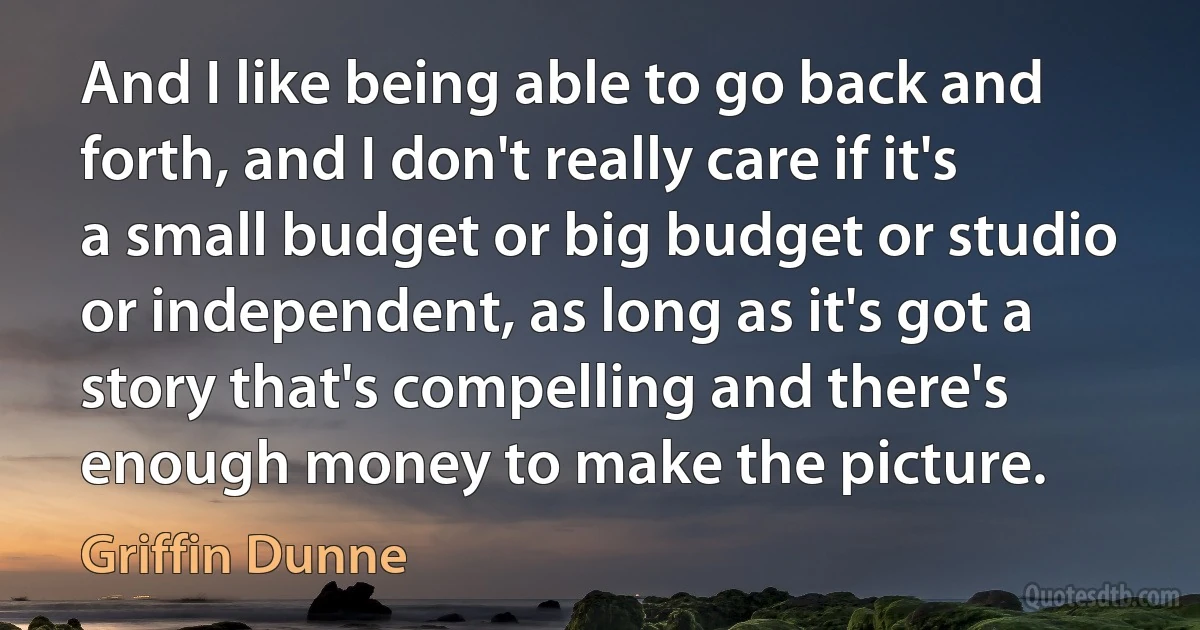 And I like being able to go back and forth, and I don't really care if it's a small budget or big budget or studio or independent, as long as it's got a story that's compelling and there's enough money to make the picture. (Griffin Dunne)