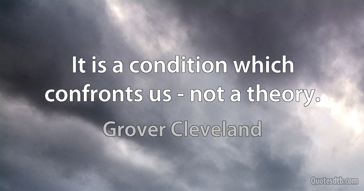 It is a condition which confronts us - not a theory. (Grover Cleveland)