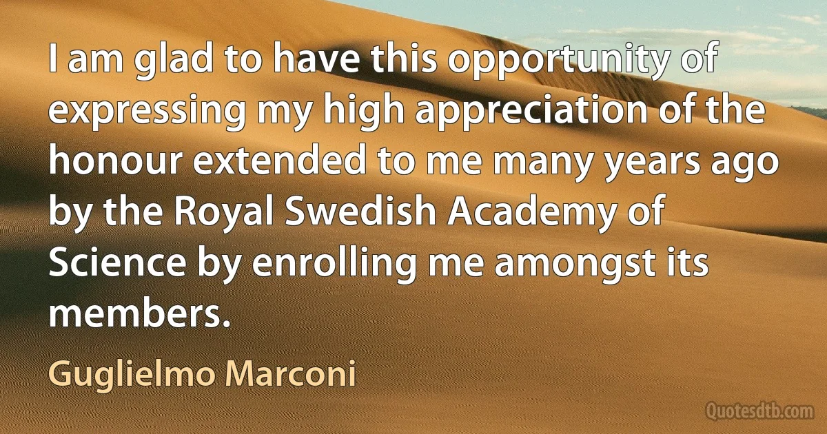 I am glad to have this opportunity of expressing my high appreciation of the honour extended to me many years ago by the Royal Swedish Academy of Science by enrolling me amongst its members. (Guglielmo Marconi)